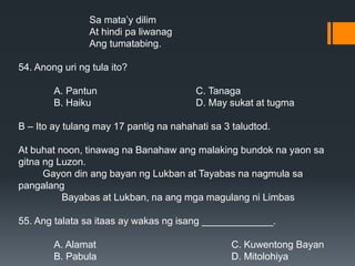 Sa mata’y dilim
At hindi pa liwanag
Ang tumatabing.
54. Anong uri ng tula ito?
A. Pantun C. Tanaga
B. Haiku D. May sukat at tugma
B – Ito ay tulang may 17 pantig na nahahati sa 3 taludtod.
At buhat noon, tinawag na Banahaw ang malaking bundok na yaon sa
gitna ng Luzon.
Gayon din ang bayan ng Lukban at Tayabas na nagmula sa
pangalang
Bayabas at Lukban, na ang mga magulang ni Limbas
55. Ang talata sa itaas ay wakas ng isang _____________.
A. Alamat C. Kuwentong Bayan
B. Pabula D. Mitolohiya
 