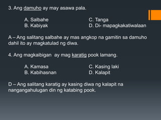 3. Ang damuho ay may asawa pala.
A. Salbahe C. Tanga
B. Kabiyak D. Di- mapagkakatiwalaan
A – Ang salitang salbahe ay mas angkop na gamitin sa damuho
dahil ito ay magkatulad ng diwa.
4. Ang magkaibigan ay mag karatig pook lamang.
A. Kamasa C. Kasing laki
B. Kabihasnan D. Kalapit
D – Ang salitang karatig ay kasing diwa ng kalapit na
nangangahulugan din ng katabing pook.
 