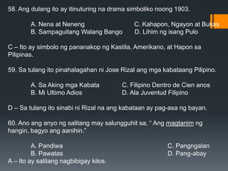 58. Ang dulang ito ay itinuturing na drama simboliko noong 1903.
A. Nena at Neneng C. Kahapon, Ngayon at Bukas
B. Sampaguitang Walang Bango D. Lihim ng isang Pulo
C – Ito ay simbolo ng pananakop ng Kastila, Amerikano, at Hapon sa
Pilipinas.
59. Sa tulang ito pinahalagahan ni Jose Rizal ang mga kabataang Pilipino.
A. Sa Aking mga Kabata C. Filipino Dentro de Cien anos
B. Mi Ultimo Adios D. Ala Juventud Filipino
D – Sa tulang ito sinabi ni Rizal na ang kabataan ay pag-asa ng bayan.
60. Ano ang anyo ng salitang may salungguhit sa, “ Ang magtanim ng
hangin, bagyo ang aanihin.”
A. Pandiwa C. Pangngalan
B. Pawatas D. Pang-abay
A – Ito ay salitang nagbibigay kilos.
 