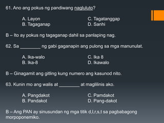 61. Ano ang pokus ng pandiwang nagluluto?
A. Layon C. Tagatanggap
B. Tagaganap D. Sanhi
B – Ito ay pokus ng tagaganap dahil sa panlaping nag.
62. Sa ________ ng gabi gaganapin ang pulong sa mga manunulat.
A. Ika-walo C. Ika 8
B. Ika-8 D. Ikawalo
B – Ginagamit ang gitling kung numero ang kasunod nito.
63. Kunin mo ang walis at ________ at maglilinis ako.
A. Pangdakot C. Pamdakot
B. Pandakot D. Pang-dakot
B – Ang PAN ay sinusundan ng mga titik d,l,r,s,t sa pagbabagong
morpoponemiko.
 