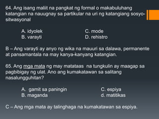 64. Ang isang maliit na pangkat ng formal o makabuluhang
katangian na nauugnay sa partikular na uri ng katangiang sosyo-
sitwasyonal
A. idyolek C. mode
B. varayti D. rehistro
B – Ang varayti ay anyo ng wika na mauuri sa dalawa, permanente
at pansamantala na may kanya-kanyang katangian.
65. Ang mga mata ng may matataas na tungkulin ay maagap sa
pagbibigay ng ulat. Ano ang kumakatawan sa salitang
nasalungguhitan?
A. gamit sa paningin C. espiya
B. maganda d. matitikas
C – Ang mga mata ay talinghaga na kumakatawan sa espiya.
 