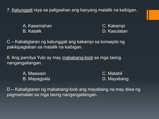 7. Katunggali niya sa paligsahan ang kanyang matalik na kaibigan.
A. Kasamahan C. Kakampi
B. Katalik D. Kasulatan
C – Kabaligtaran ng katunggali ang kakampi sa konsepto ng
pakikipaglaban sa matalik na kaibigan.
8. Ang pamilya Yulo ay may mababang-loob sa mga taong
nangangailangan.
A. Maawain C. Matabil
B. Mapagpala D. Mayabang
D – Kabaligtaran ng mababang-loob ang mayabang na may diwa ng
pagmamalaki sa mga taong nangangailangan.
 