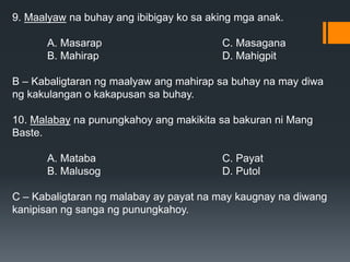 9. Maalyaw na buhay ang ibibigay ko sa aking mga anak.
A. Masarap C. Masagana
B. Mahirap D. Mahigpit
B – Kabaligtaran ng maalyaw ang mahirap sa buhay na may diwa
ng kakulangan o kakapusan sa buhay.
10. Malabay na punungkahoy ang makikita sa bakuran ni Mang
Baste.
A. Mataba C. Payat
B. Malusog D. Putol
C – Kabaligtaran ng malabay ay payat na may kaugnay na diwang
kanipisan ng sanga ng punungkahoy.
 