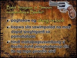 Bakit hinayaan ni Simoun
na mabuhay si Basilio?
 pagtanaw ng utang na loob
 kapwa sila sawimpalad na may
dapat ipaghiganti sa
pamahalaan
 hindi makapagsusumbong si
Basilio dahil pinaghahanap din
ito ng mga guardia civil
 