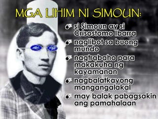 MGA LIHIM NI SIMOUN:
 si Simoun ay si
Crisostomo Ibarra
 naglibot sa buong
mundo
 nagtrabaho para
makakuha ng
kayamanan
 nagbalatkayong
mangangalakal
 may balak pabagsakin
ang pamahalaan
 