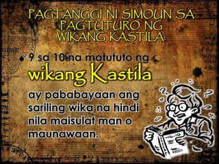 PAGTANGGI NI SIMOUN SA
PAGTUTURO NG
WIKANG KASTILA:
9 sa 10 na matututo ng
wikang Kastila
ay pababayaan ang
sariling wika na hindi
nila maisulat man o
maunawaan.
 