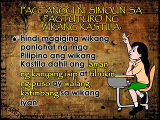 PAGTANGGI NI SIMOUN SA
PAGTUTURO NG
WIKANG KASTILA:
 hindi magiging wikang
panlahat ng mga
Pilipino ang wikang
Kastila dahil ang laman
ng kanyang isip at tibukin
ng puso ay walang
katimbang sa wikang
iyan.
 