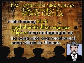 PAGTANGGI NI SIMOUN SA
PAGTUTURO NG
WIKANG KASTILA:
 lalo lamang hindi
magkakaintindihan ang mga
Pilipinokung dadagdagan ng
isa pang wika ang napakarami
nang wikain sa Pilipinas.
 
