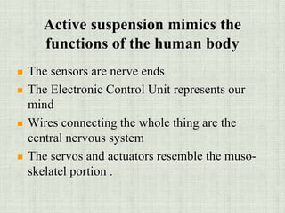 Active suspension mimics the
functions of the human body
 The sensors are nerve ends
 The Electronic Control Unit represents our
mind
 Wires connecting the whole thing are the
central nervous system
 The servos and actuators resemble the muso-
skelatel portion .
 