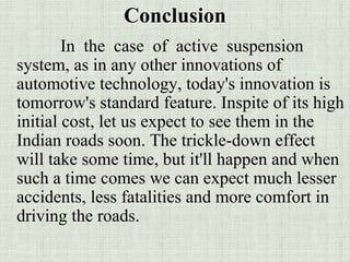 Conclusion
In the case of active suspension
system, as in any other innovations of
automotive technology, today's innovation is
tomorrow's standard feature. Inspite of its high
initial cost, let us expect to see them in the
Indian roads soon. The trickle-down effect
will take some time, but it'll happen and when
such a time comes we can expect much lesser
accidents, less fatalities and more comfort in
driving the roads.
 