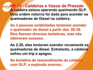 NR 13 - Caldeiras e Vasos de Pressão
A caldeira estava operando queimando GLP.
Uma ordem noturna foi dada para acender os
queimadores de Diesel na caldeira.
As 3 pessoas acidentadas tentaram acender
o queimador de diesel a partir das 00:30.
Eles fizeram diversas tentativas, mas não
obtiveram sucesso.
As 2:20, eles tentaram acender novamente os
queimadores de diesel. Entretanto, a caldeira
sofreu um trip e apagou.
Na tentativa de reacendimento da caldeira
com GLP, a explosão ocorreu.
 