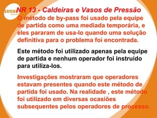 NR 13 - Caldeiras e Vasos de Pressão
O método de by-pass foi usado pela equipe
de partida como uma mediada temporária, e
eles pararam de usa-lo quando uma solução
definitiva para o problema foi encontrada.
Este método foi utilizado apenas pela equipe
de partida e nenhum operador foi instruído
para utiliza-los.
Investigações mostraram que operadores
estavam presentes quando este método de
partida foi usado. Na realidade , este método
foi utilizado em diversas ocasiões
subsequentes pelos operadores de processo.
 