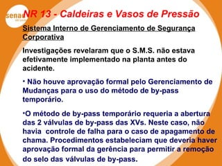 NR 13 - Caldeiras e Vasos de Pressão
Sistema Interno de Gerenciamento de Segurança
Corporativa
Investigações revelaram que o S.M.S. não estava
efetivamente implementado na planta antes do
acidente.
• Não houve aprovação formal pelo Gerenciamento de
Mudanças para o uso do método de by-pass
temporário.
•O método de by-pass temporário requeria a abertura
das 2 válvulas de by-pass das XVs. Neste caso, não
havia controle de falha para o caso de apagamento de
chama. Procedimentos estabeleciam que deveria haver
aprovação formal da gerência para permitir a remoção
do selo das válvulas de by-pass.
 