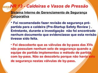 NR 13 - Caldeiras e Vasos de Pressão
Sistema Interno de Gerenciamento de Segurança
Corporativa
• Foi recomendado fazer revisão de segurança pré-
partida para a caldeira (Pre-Startup Safety Review ) .
Entretanto, durante a investigação não foi encontrado
nenhum documento que evidenciasse que esta revisão
tivesse sido feita.
• Foi descoberto que as válvulas de by-pass das XVs
não possuíam nenhum selo de segurança quando a
equipe de partida implementou o método de partida
com by-pass. Não se descobriu porque não havia selo
de segurança nestas válvulas de by-pass.
 