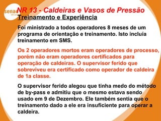 NR 13 - Caldeiras e Vasos de Pressão
Treinamento e Experiência
Foi ministrado a todos operadores 8 meses de um
programa de orientação e treinamento. Isto incluía
treinamento em SMS.
Os 2 operadores mortos eram operadores de processo,
porém não eram operadores certificados para
operação de caldeiras. O supervisor ferido que
sobreviveu era certificado como operador de caldeira
de 1a classe.
O supervisor ferido alegou que tinha medo do método
de by-pass e admitiu que o mesmo estava sendo
usado em 9 de Dezembro. Ele também sentia que o
treinamento dado a ele era insuficiente para operar a
caldeira.
 