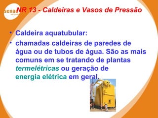 NR 13 - Caldeiras e Vasos de Pressão
• Caldeira aquatubular:
• chamadas caldeiras de paredes de
água ou de tubos de água. São as mais
comuns em se tratando de plantas
termelétricas ou geração de
energia elétrica em geral.
 