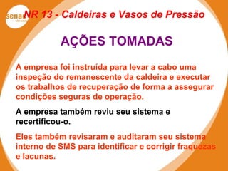 NR 13 - Caldeiras e Vasos de Pressão
AÇÕES TOMADAS
A empresa foi instruída para levar a cabo uma
inspeção do remanescente da caldeira e executar
os trabalhos de recuperação de forma a assegurar
condições seguras de operação.
A empresa também reviu seu sistema e
recertificou-o.
Eles também revisaram e auditaram seu sistema
interno de SMS para identificar e corrigir fraquezas
e lacunas.
 