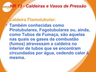 NR 13 - Caldeiras e Vasos de Pressão
• Caldeira Flamotubular:
• Também conhecidas como
Pirotubulares, Fogotubulares ou, ainda,
como Tubos de Fumaça, são aquelas
nas quais os gases da combustão
(fumos) atravessam a caldeira no
interior de tubos que se encontram
circundados por água, cedendo calor à
mesma.
 