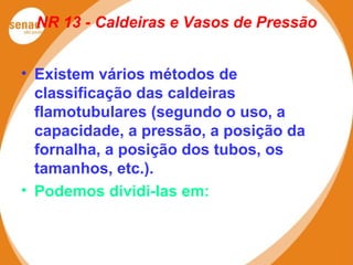 NR 13 - Caldeiras e Vasos de Pressão
• Existem vários métodos de
classificação das caldeiras
flamotubulares (segundo o uso, a
capacidade, a pressão, a posição da
fornalha, a posição dos tubos, os
tamanhos, etc.).
• Podemos dividi-las em:
 