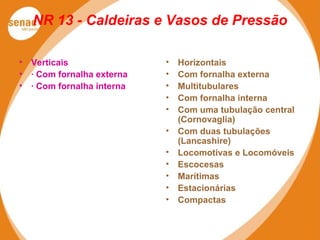NR 13 - Caldeiras e Vasos de Pressão
• Verticais
• · Com fornalha externa
• · Com fornalha interna
• Horizontais
• Com fornalha externa
• Multitubulares
• Com fornalha interna
• Com uma tubulação central
(Cornovaglia)
• Com duas tubulações
(Lancashire)
• Locomotivas e Locomóveis
• Escocesas
• Marítimas
• Estacionárias
• Compactas
 