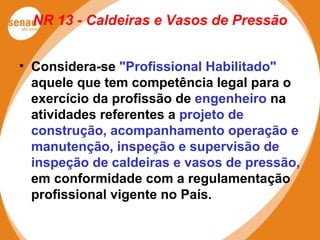 NR 13 - Caldeiras e Vasos de Pressão
• Considera-se "Profissional Habilitado"
aquele que tem competência legal para o
exercício da profissão de engenheiro na
atividades referentes a projeto de
construção, acompanhamento operação e
manutenção, inspeção e supervisão de
inspeção de caldeiras e vasos de pressão,
em conformidade com a regulamentação
profissional vigente no País.
 
