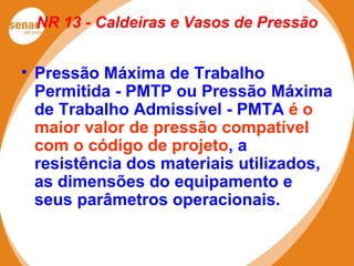 NR 13 - Caldeiras e Vasos de Pressão
• Pressão Máxima de Trabalho
Permitida - PMTP ou Pressão Máxima
de Trabalho Admissível - PMTA é o
maior valor de pressão compatível
com o código de projeto, a
resistência dos materiais utilizados,
as dimensões do equipamento e
seus parâmetros operacionais.
 
