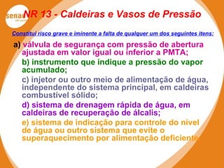 NR 13 - Caldeiras e Vasos de Pressão
a) válvula de segurança com pressão de abertura
ajustada em valor igual ou inferior a PMTA;
b) instrumento que indique a pressão do vapor
acumulado;
c) injetor ou outro meio de alimentação de água,
independente do sistema principal, em caldeiras
combustível sólido;
d) sistema de drenagem rápida de água, em
caldeiras de recuperação de álcalis;
e) sistema de indicação para controle do nível
de água ou outro sistema que evite o
superaquecimento por alimentação deficiente.
Constitui risco grave e iminente a falta de qualquer um dos seguintes itens:
 