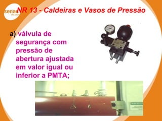 NR 13 - Caldeiras e Vasos de Pressão
a) válvula de
segurança com
pressão de
abertura ajustada
em valor igual ou
inferior a PMTA;
 