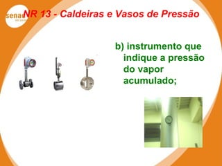 NR 13 - Caldeiras e Vasos de Pressão
b) instrumento que
indique a pressão
do vapor
acumulado;
 