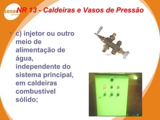 NR 13 - Caldeiras e Vasos de Pressão
• c) injetor ou outro
meio de
alimentação de
água,
independente do
sistema principal,
em caldeiras
combustível
sólido;
 