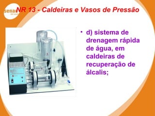 NR 13 - Caldeiras e Vasos de Pressão
• d) sistema de
drenagem rápida
de água, em
caldeiras de
recuperação de
álcalis;
 