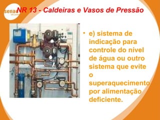 NR 13 - Caldeiras e Vasos de Pressão
• e) sistema de
indicação para
controle do nível
de água ou outro
sistema que evite
o
superaquecimento
por alimentação
deficiente.
 