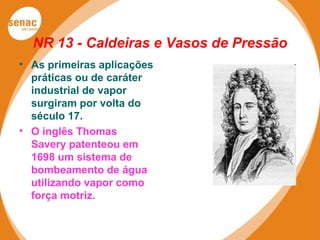 NR 13 - Caldeiras e Vasos de Pressão
• As primeiras aplicações
práticas ou de caráter
industrial de vapor
surgiram por volta do
século 17.
• O inglês Thomas
Savery patenteou em
1698 um sistema de
bombeamento de água
utilizando vapor como
força motriz.
 