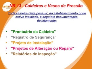 NR 13 - Caldeiras e Vasos de Pressão
Toda caldeira deve possuir, no estabelecimento onde
estive instalada, a seguinte documentação,
devidamente:
• "Prontuário da Caldeira”
• "Registro de Segurança“
• "Projeto de Instalação”
• "Projetos de Alteração ou Reparo“
• "Relatórios de Inspeção”
 
