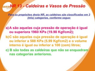 NR 13 - Caldeiras e Vasos de Pressão
Para os propósitos desta NR, as caldeiras são classificadas em 3
(três) categorias, conforme segue:
a)A são aquelas cuja pressão de operação é igual
ou superiora 1960 KPa (19.98 Kgf/cm2);
b)C são aquelas cuja pressão de operação é igual
ou inferior a 588 KPa (5.99 Kgf/cm2) e o volume
interno é igual ou inferior a 100 (cem) litros;
c) B são todas as caldeiras que não se enquadram
nas categorias anteriores.
 