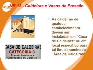 NR 13 - Caldeiras e Vasos de Pressão
• As caldeiras de
qualquer
estabelecimento
devem ser
instaladas em "Casa
de Caldeiras" ou em
local específico para
tal fim, denominado
"Área de Caldeiras".
 