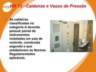 NR 13 - Caldeiras e Vasos de Pressão
• As caldeiras
classificadas na
categoria A deverão
possuir painel de
instrumentos
instalados em sala de
controle, construída
segundo o que
estabelecem as Normas
Regulamentados
aplicáveis.
 