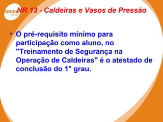 NR 13 - Caldeiras e Vasos de Pressão
• O pré-requisito mínimo para
participação como aluno, no
"Treinamento de Segurança na
Operação de Caldeiras" é o atestado de
conclusão do 1° grau.
 