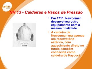 NR 13 - Caldeiras e Vasos de Pressão
• Em 1711, Newcomen
desenvolveu outro
equipamento com a
mesma finalidade.
• A caldeira de
Newcomen era apenas
um reservatório
esférico, com
aquecimento direto no
fundo, também
conhecida como
caldeira de Haycock.
 