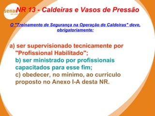 NR 13 - Caldeiras e Vasos de Pressão
O "Treinamento de Segurança na Operação de Caldeiras" deve,
obrigatoriamente:
a) ser supervisionado tecnicamente por
"Profissional Habilitado";
b) ser ministrado por profissionais
capacitados para esse fim;
c) obedecer, no mínimo, ao currículo
proposto no Anexo I-A desta NR.
 