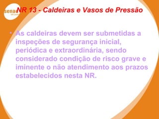 NR 13 - Caldeiras e Vasos de Pressão
• As caldeiras devem ser submetidas a
inspeções de segurança inicial,
periódica e extraordinária, sendo
considerado condição de risco grave e
iminente o não atendimento aos prazos
estabelecidos nesta NR.
 