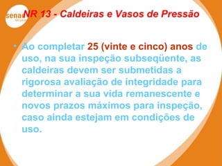 NR 13 - Caldeiras e Vasos de Pressão
• Ao completar 25 (vinte e cinco) anos de
uso, na sua inspeção subseqüente, as
caldeiras devem ser submetidas a
rigorosa avaliação de integridade para
determinar a sua vida remanescente e
novos prazos máximos para inspeção,
caso ainda estejam em condições de
uso.
 