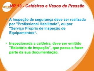 NR 13 - Caldeiras e Vasos de Pressão
 A inspeção de segurança deve ser realizada
por "Profissional Habilitado", ou por
"Serviço Próprio de Inspeção de
Equipamentos“.
 Inspecionada a caldeira, deve ser emitido
"Relatório de Inspeção", que passa a fazer
parte da sua documentação.
 