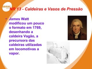NR 13 - Caldeiras e Vasos de Pressão
• James Watt
modificou um pouco
o formato em 1769,
desenhando a
caldeira Vagão, a
precursora das
caldeiras utilizadas
em locomotivas a
vapor.
 
