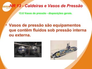 NR 13 - Caldeiras e Vasos de Pressão
13.6 Vasos de pressão - disposições gerais.
• Vasos de pressão são equipamentos
que contêm fluidos sob pressão interna
ou externa.
 
