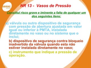 NR 13 - Vasos de Pressão
Constitui risco grave e iminente a falta de qualquer um
dos seguintes itens:
a) válvula ou outro dispositivo de segurança
com pressão de abertura ajustada em valor
igual ou inferior à PMTA, instalada
diretamente no vaso ou no sistema que o
inclui;
b) dispositivo de segurança contra bloqueio
inadvertido da válvula quando esta não
estiver instalada diretamente no vaso;
c) instrumento que indique a pressão de
operação.
 