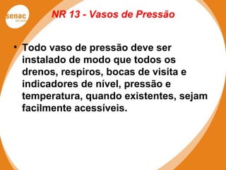 NR 13 - Vasos de Pressão
• Todo vaso de pressão deve ser
instalado de modo que todos os
drenos, respiros, bocas de visita e
indicadores de nível, pressão e
temperatura, quando existentes, sejam
facilmente acessíveis.
 
