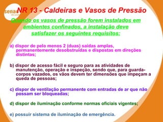 NR 13 - Caldeiras e Vasos de Pressão
Quando os vasos de pressão forem instalados em
ambientes confinados, a instalação deve
satisfazer os seguintes requisitos:
a) dispor de pelo menos 2 (duas) saídas amplas,
permanentemente desobstruídas e dispostas em direções
distintas;
b) dispor de acesso fácil e seguro para as atividades de
manutenção, operação e inspeção, sendo que, para guarda-
corpos vazados, os vãos devem ter dimensões que impeçam a
queda de pessoas;
c) dispor de ventilação permanente com entradas de ar que não
possam ser bloqueadas;
d) dispor de iluminação conforme normas oficiais vigentes;
e) possuir sistema de iluminação de emergência.
 