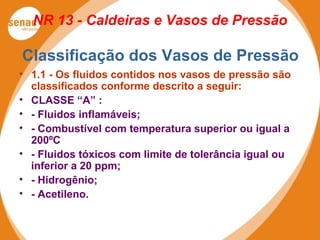 NR 13 - Caldeiras e Vasos de Pressão
Classificação dos Vasos de Pressão
• 1.1 - Os fluidos contidos nos vasos de pressão são
classificados conforme descrito a seguir:
• CLASSE “A” :
• - Fluidos inflamáveis;
• - Combustível com temperatura superior ou igual a
200ºC
• - Fluidos tóxicos com limite de tolerância igual ou
inferior a 20 ppm;
• - Hidrogênio;
• - Acetileno.
 