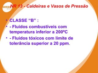 NR 13 - Caldeiras e Vasos de Pressão
• CLASSE “B” :
• - Fluidos combustíveis com
temperatura inferior a 200ºC
• - Fluidos tóxicos com limite de
tolerância superior a 20 ppm.
 